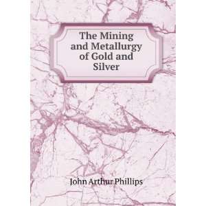   Mining and Metallurgy of Gold and Silver John Arthur Phillips Books
