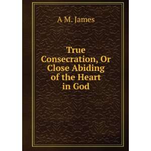  True Consecration, Or Close Abiding of the Heart in God A 